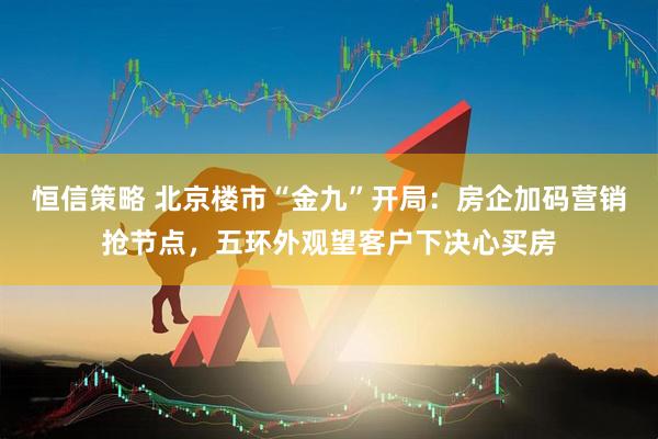 恒信策略 北京楼市“金九”开局：房企加码营销抢节点，五环外观望客户下决心买房