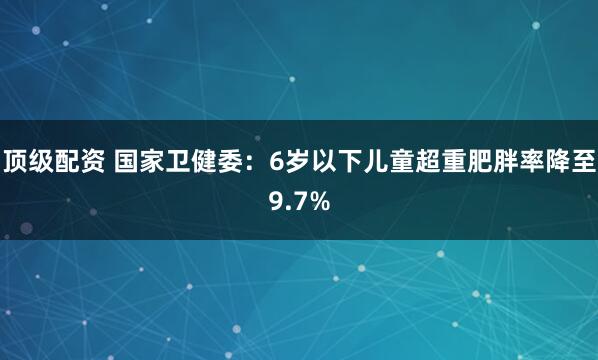 顶级配资 国家卫健委：6岁以下儿童超重肥胖率降至9.7%