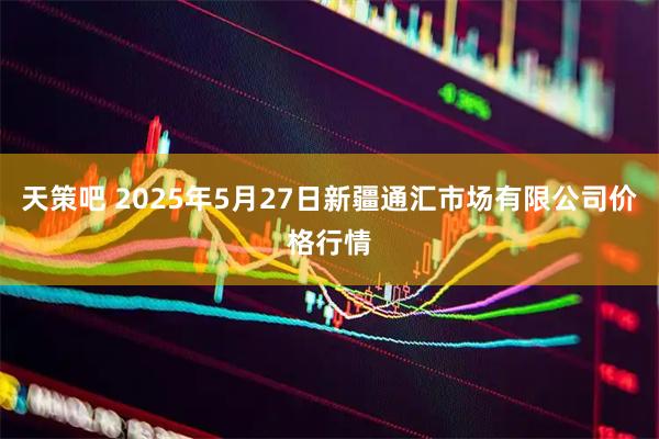 天策吧 2025年5月27日新疆通汇市场有限公司价格行情