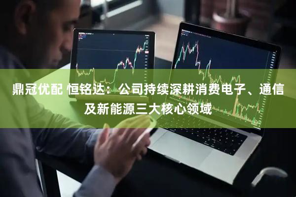 鼎冠优配 恒铭达：公司持续深耕消费电子、通信及新能源三大核心领域