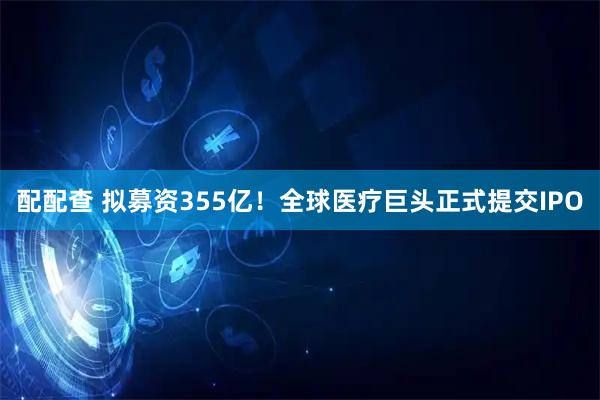 配配查 拟募资355亿!全球医疗巨头正式提交IPO