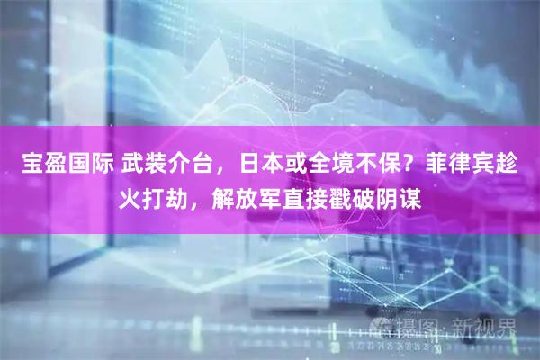 宝盈国际 武装介台,日本或全境不保?菲律宾趁火打劫,解放军直接戳破阴谋