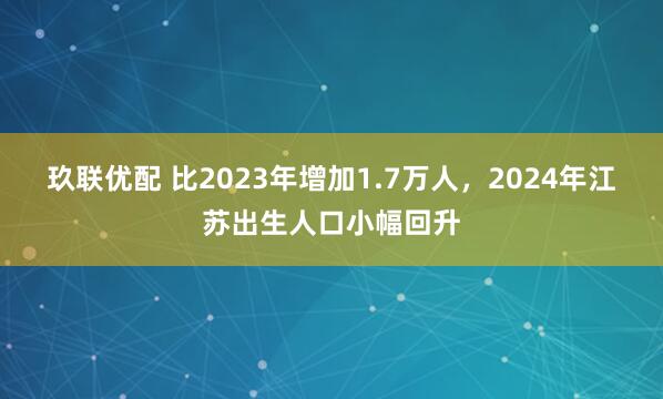 玖联优配 比2023年增加1.7万人,2024年江苏出生人口小幅回升