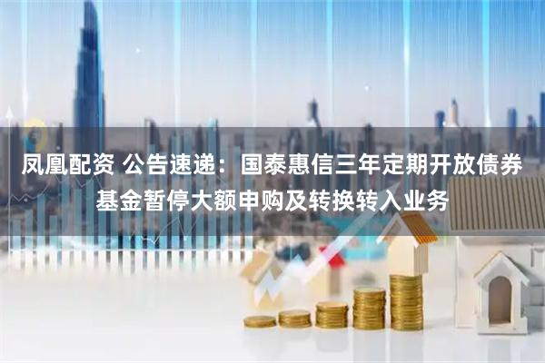 凤凰配资 公告速递:国泰惠信三年定期开放债券基金暂停大额申购及转换转入业务