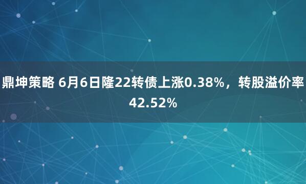鼎坤策略 6月6日隆22转债上涨0.38%，转股溢价率42.52%
