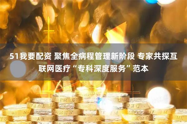 51我要配资 聚焦全病程管理新阶段 专家共探互联网医疗“专科深度服务”范本