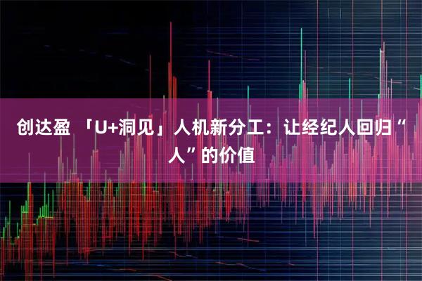 创达盈 「U+洞见」人机新分工：让经纪人回归“人”的价值