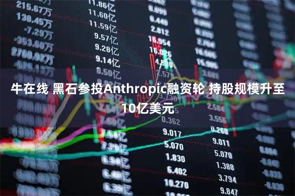 牛在线 黑石参投Anthropic融资轮 持股规模升至10亿美元