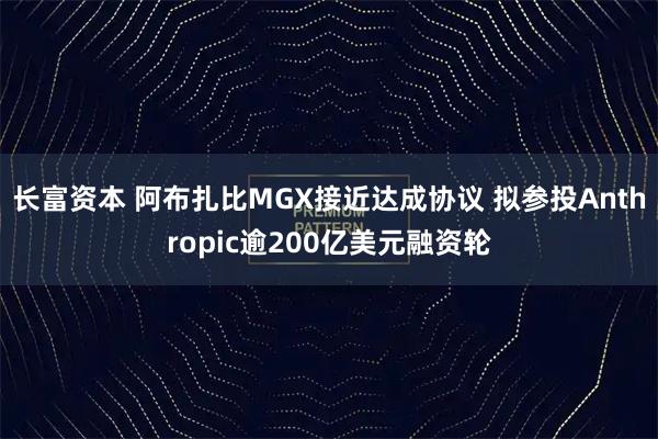 长富资本 阿布扎比MGX接近达成协议 拟参投Anthropic逾200亿美元融资轮