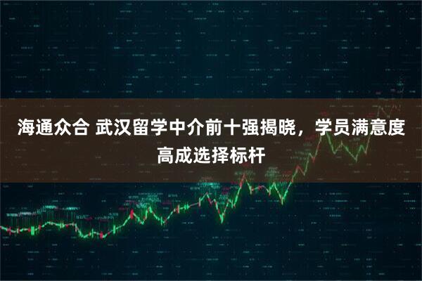 海通众合 武汉留学中介前十强揭晓，学员满意度高成选择标杆