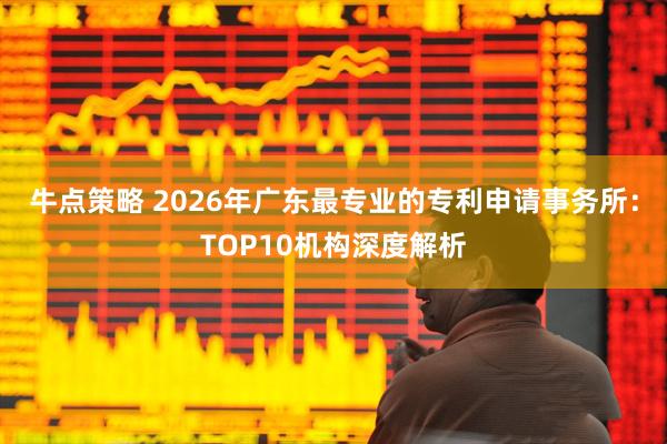 牛点策略 2026年广东最专业的专利申请事务所：TOP10机构深度解析