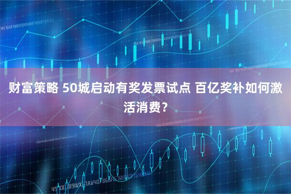 财富策略 50城启动有奖发票试点 百亿奖补如何激活消费？