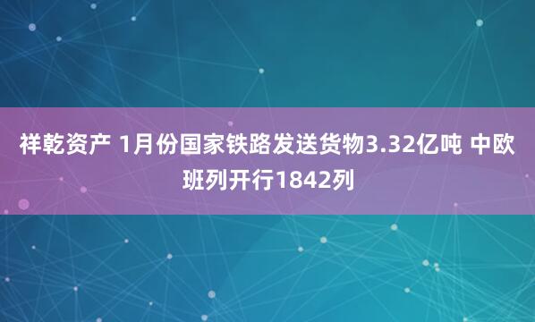 祥乾资产 1月份国家铁路发送货物3.32亿吨 中欧班列开行1842列