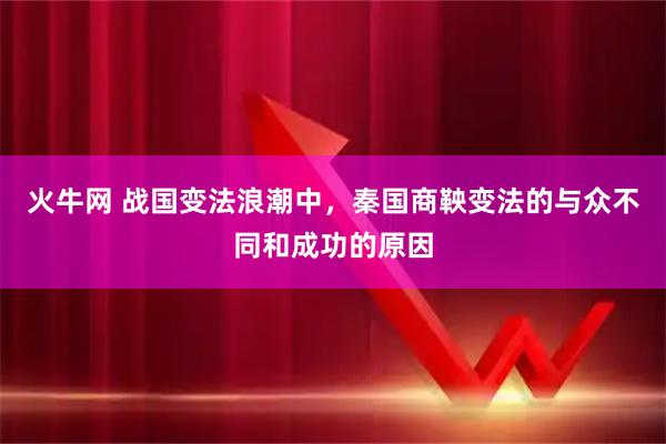 火牛网 战国变法浪潮中，秦国商鞅变法的与众不同和成功的原因