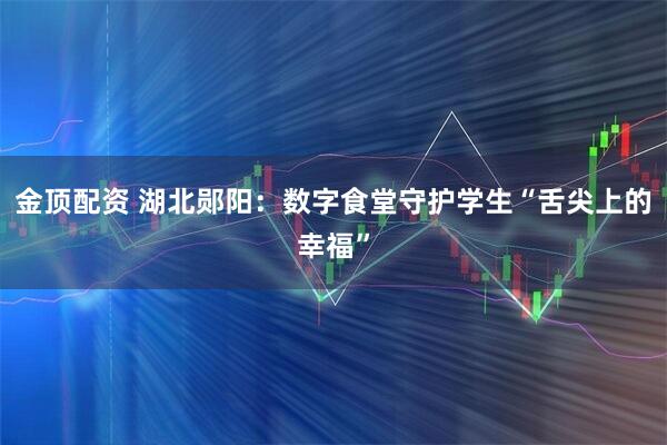 金顶配资 湖北郧阳：数字食堂守护学生“舌尖上的幸福”