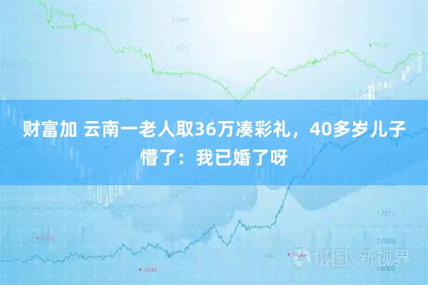 财富加 云南一老人取36万凑彩礼，40多岁儿子懵了：我已婚了呀