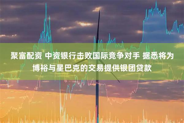 聚富配资 中资银行击败国际竞争对手 据悉将为博裕与星巴克的交易提供银团贷款
