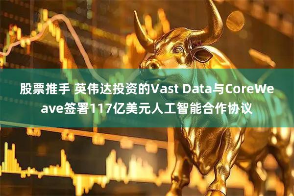 股票推手 英伟达投资的Vast Data与CoreWeave签署117亿美元人工智能合作协议
