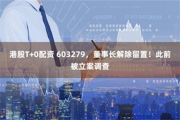 港股T+0配资 603279，董事长解除留置！此前被立案调查