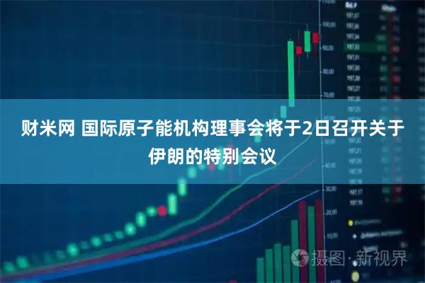 财米网 国际原子能机构理事会将于2日召开关于伊朗的特别会议