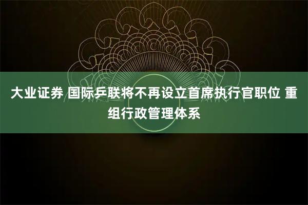 大业证券 国际乒联将不再设立首席执行官职位 重组行政管理体系