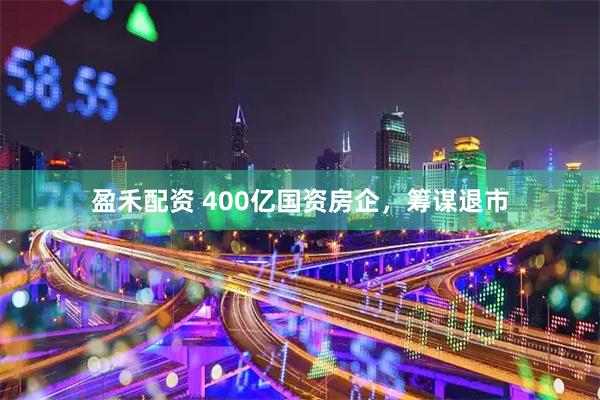 盈禾配资 400亿国资房企，筹谋退市