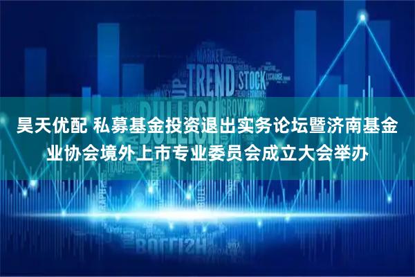 昊天优配 私募基金投资退出实务论坛暨济南基金业协会境外上市专业委员会成立大会举办