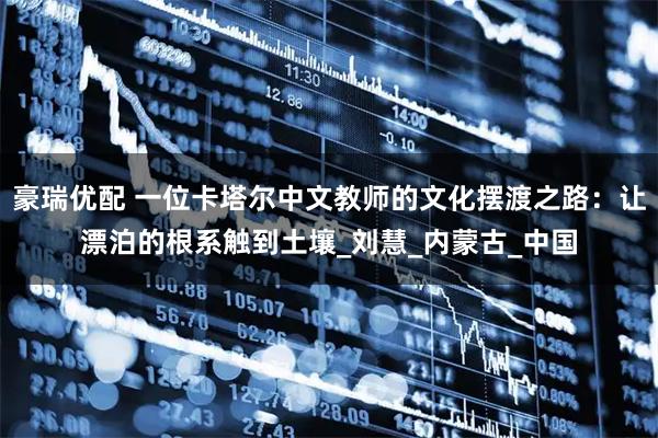 豪瑞优配 一位卡塔尔中文教师的文化摆渡之路：让漂泊的根系触到土壤_刘慧_内蒙古_中国