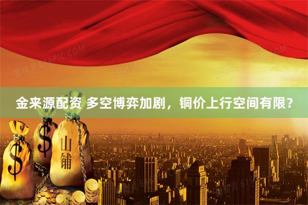 金来源配资 多空博弈加剧，铜价上行空间有限？