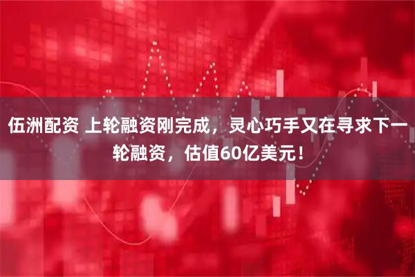 伍洲配资 上轮融资刚完成，灵心巧手又在寻求下一轮融资，估值60亿美元！
