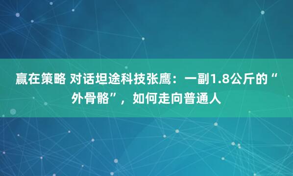 赢在策略 对话坦途科技张鹰：一副1.8公斤的“外骨骼”，如何走向普通人