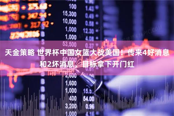 天金策略 世界杯中国女篮大战美国！传来4好消息和2坏消息，目标拿下开门红