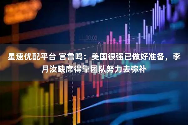 星速优配平台 宫鲁鸣：美国很强已做好准备，李月汝缺席得靠团队努力去弥补