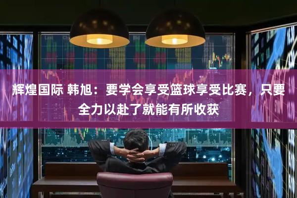 辉煌国际 韩旭：要学会享受篮球享受比赛，只要全力以赴了就能有所收获